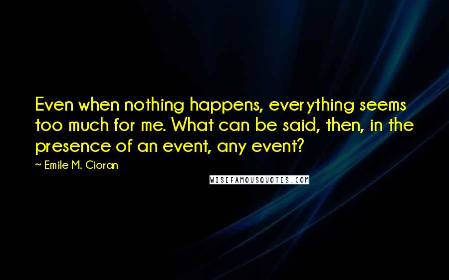 Emile M. Cioran Quotes: Even when nothing happens, everything seems too much for me. What can be said, then, in the presence of an event, any event?