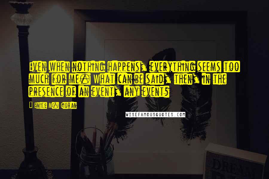 Emile M. Cioran Quotes: Even when nothing happens, everything seems too much for me. What can be said, then, in the presence of an event, any event?