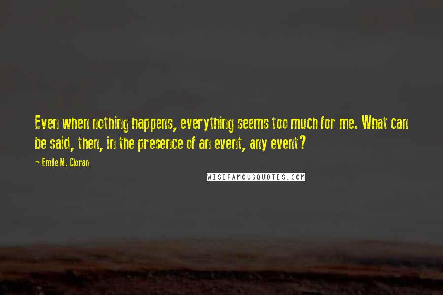 Emile M. Cioran Quotes: Even when nothing happens, everything seems too much for me. What can be said, then, in the presence of an event, any event?