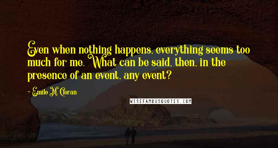 Emile M. Cioran Quotes: Even when nothing happens, everything seems too much for me. What can be said, then, in the presence of an event, any event?