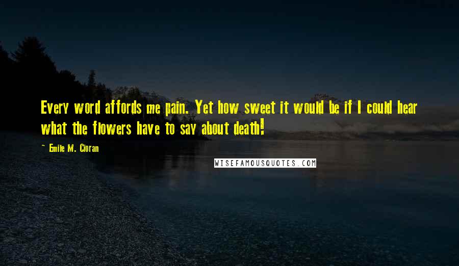 Emile M. Cioran Quotes: Every word affords me pain. Yet how sweet it would be if I could hear what the flowers have to say about death!