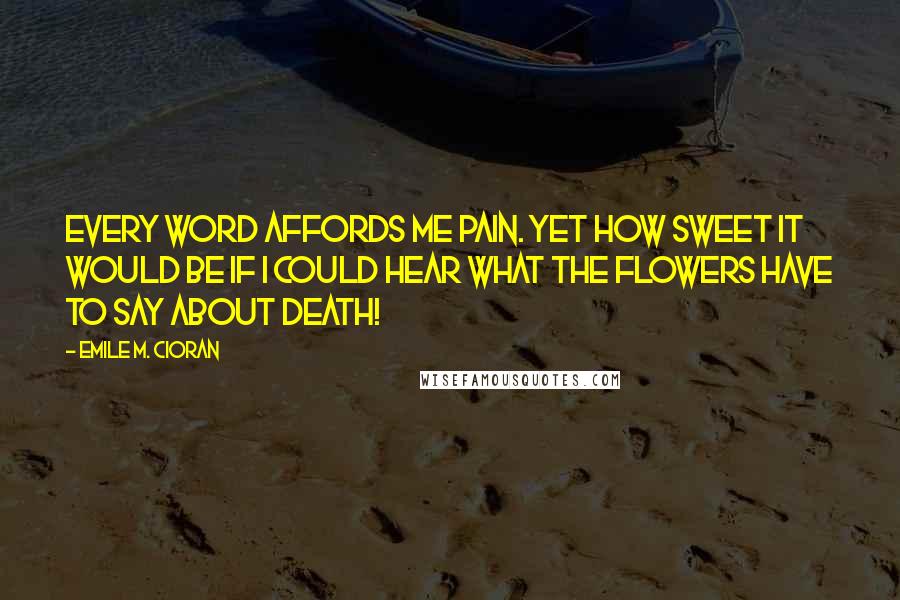 Emile M. Cioran Quotes: Every word affords me pain. Yet how sweet it would be if I could hear what the flowers have to say about death!