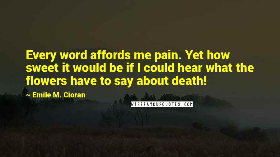 Emile M. Cioran Quotes: Every word affords me pain. Yet how sweet it would be if I could hear what the flowers have to say about death!