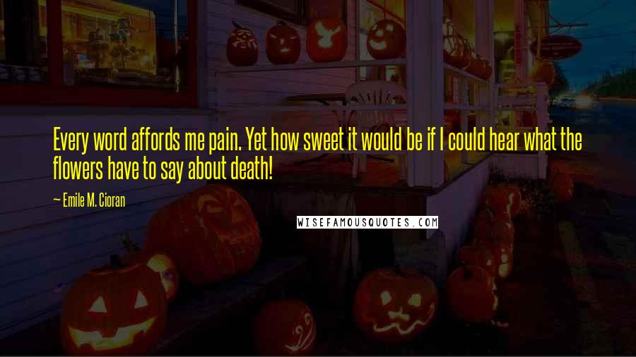 Emile M. Cioran Quotes: Every word affords me pain. Yet how sweet it would be if I could hear what the flowers have to say about death!