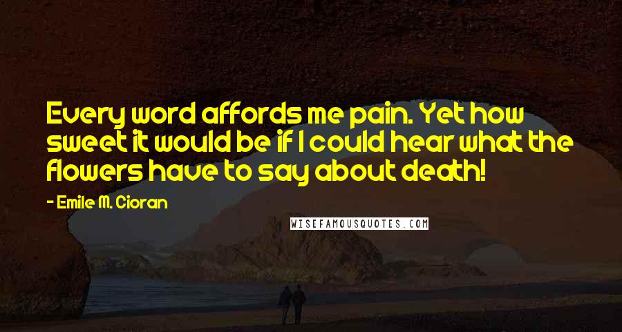 Emile M. Cioran Quotes: Every word affords me pain. Yet how sweet it would be if I could hear what the flowers have to say about death!