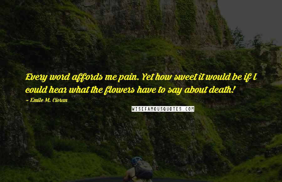 Emile M. Cioran Quotes: Every word affords me pain. Yet how sweet it would be if I could hear what the flowers have to say about death!