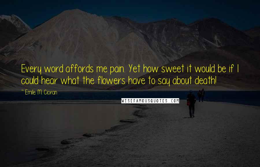 Emile M. Cioran Quotes: Every word affords me pain. Yet how sweet it would be if I could hear what the flowers have to say about death!