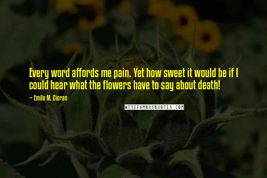 Emile M. Cioran Quotes: Every word affords me pain. Yet how sweet it would be if I could hear what the flowers have to say about death!