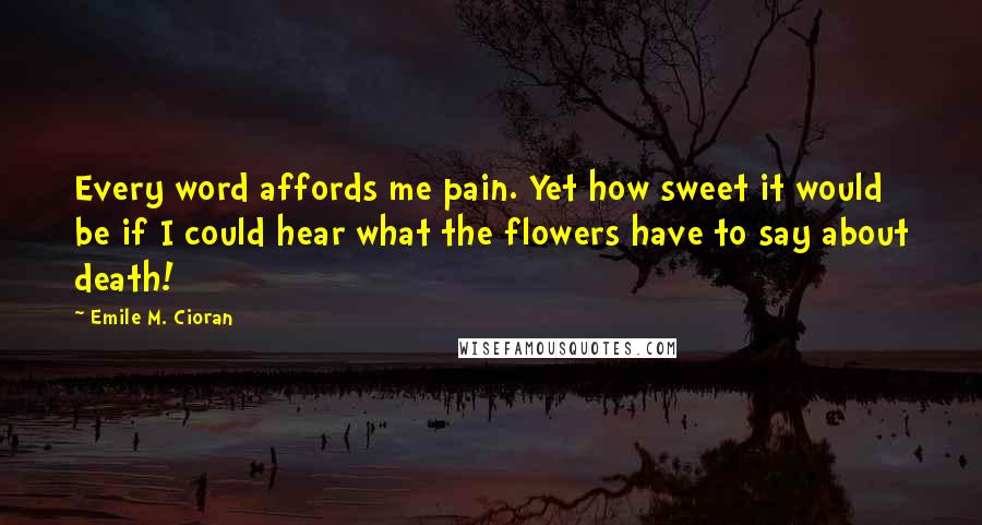 Emile M. Cioran Quotes: Every word affords me pain. Yet how sweet it would be if I could hear what the flowers have to say about death!