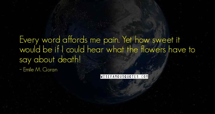 Emile M. Cioran Quotes: Every word affords me pain. Yet how sweet it would be if I could hear what the flowers have to say about death!