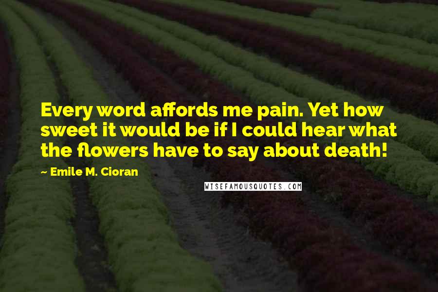 Emile M. Cioran Quotes: Every word affords me pain. Yet how sweet it would be if I could hear what the flowers have to say about death!