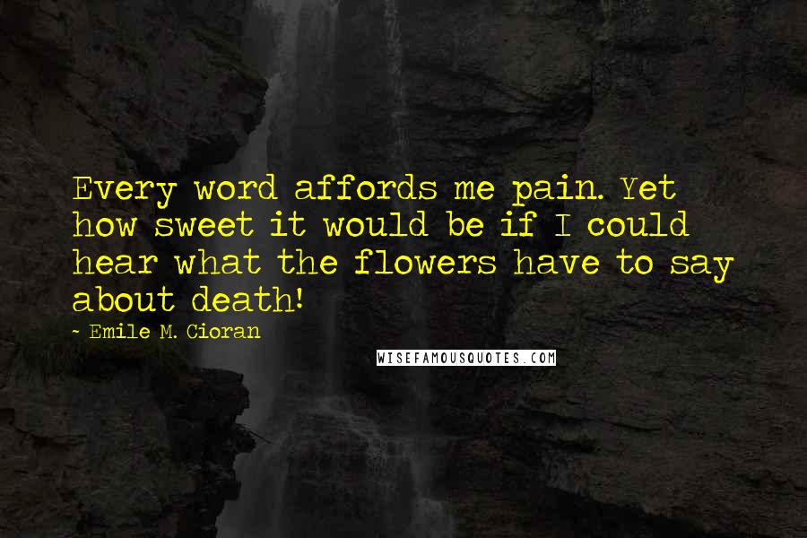 Emile M. Cioran Quotes: Every word affords me pain. Yet how sweet it would be if I could hear what the flowers have to say about death!