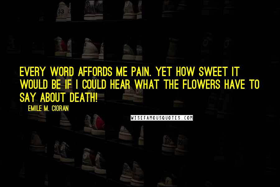 Emile M. Cioran Quotes: Every word affords me pain. Yet how sweet it would be if I could hear what the flowers have to say about death!