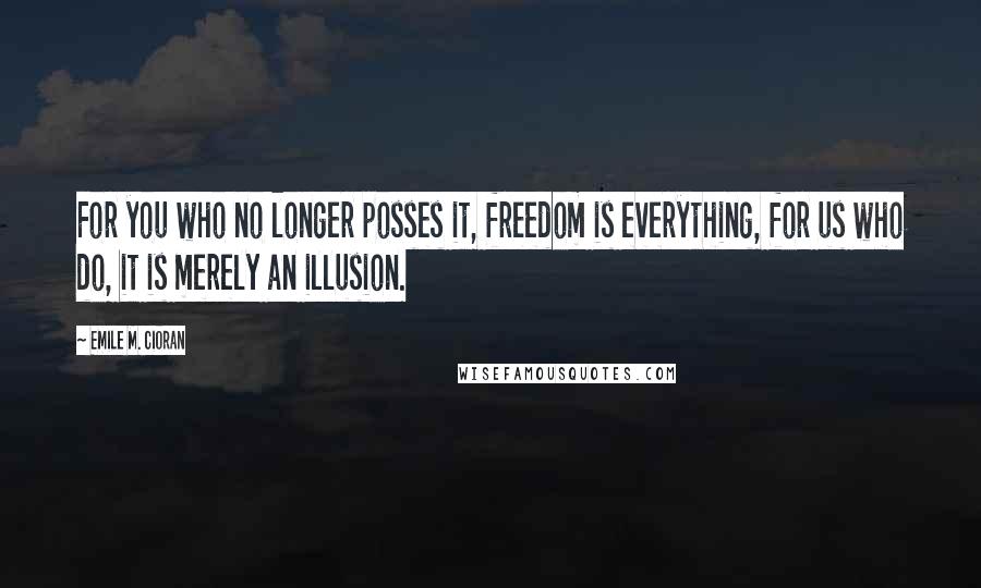 Emile M. Cioran Quotes: For you who no longer posses it, freedom is everything, for us who do, it is merely an illusion.