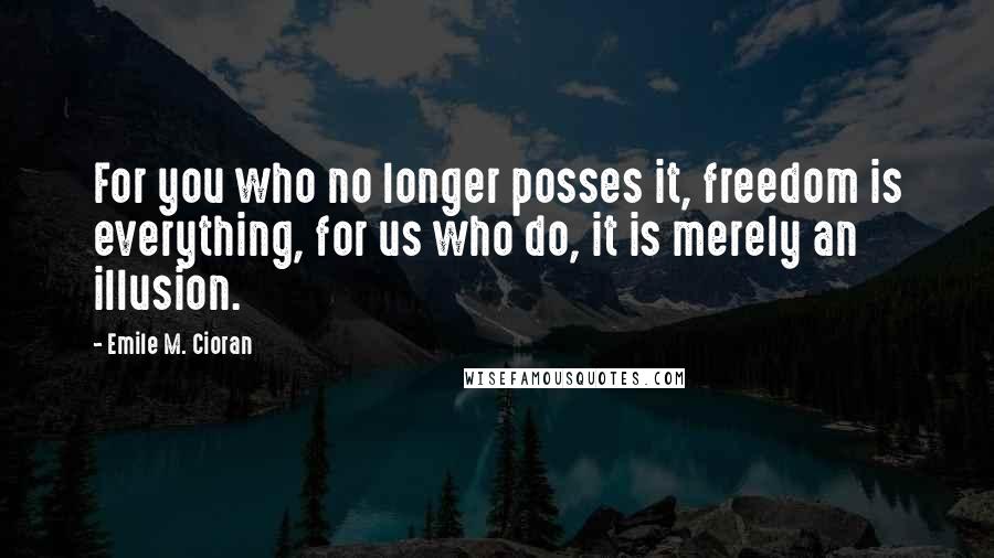 Emile M. Cioran Quotes: For you who no longer posses it, freedom is everything, for us who do, it is merely an illusion.