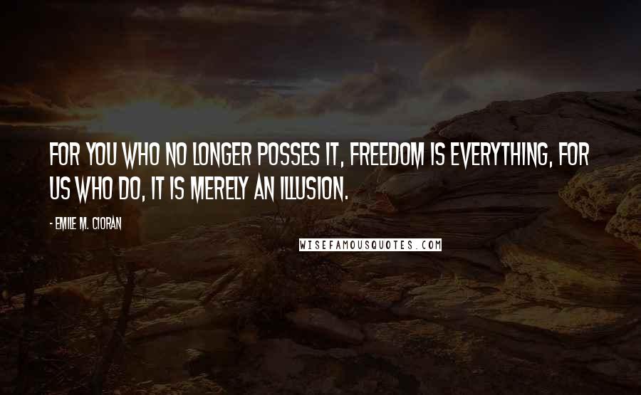 Emile M. Cioran Quotes: For you who no longer posses it, freedom is everything, for us who do, it is merely an illusion.