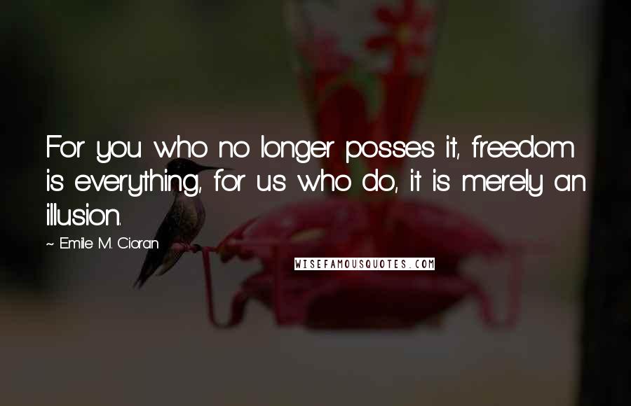 Emile M. Cioran Quotes: For you who no longer posses it, freedom is everything, for us who do, it is merely an illusion.