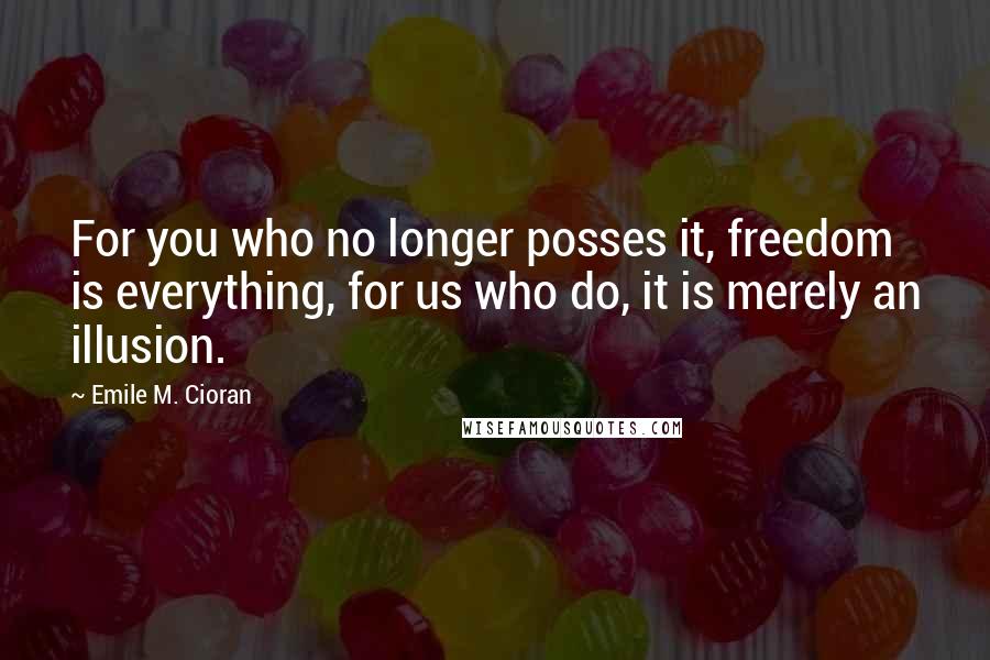 Emile M. Cioran Quotes: For you who no longer posses it, freedom is everything, for us who do, it is merely an illusion.