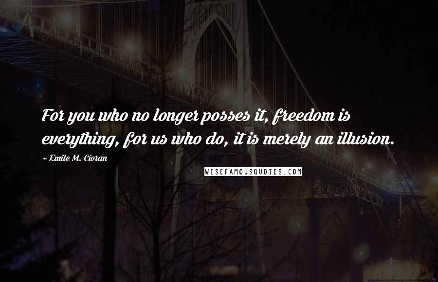 Emile M. Cioran Quotes: For you who no longer posses it, freedom is everything, for us who do, it is merely an illusion.