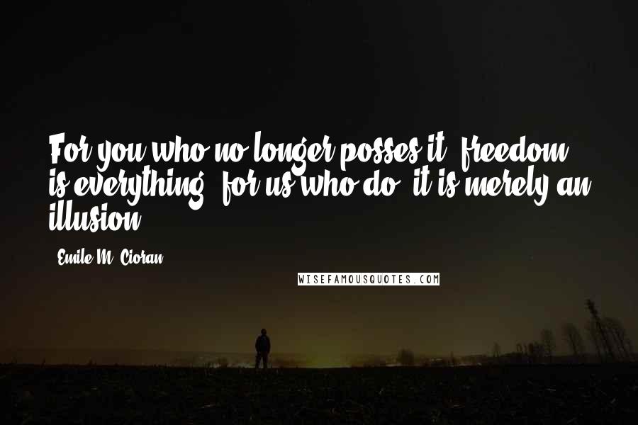 Emile M. Cioran Quotes: For you who no longer posses it, freedom is everything, for us who do, it is merely an illusion.