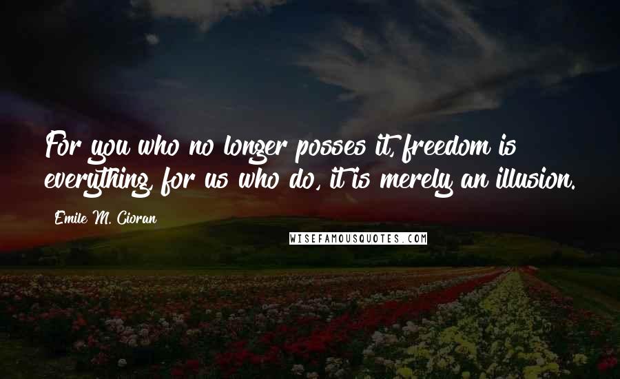 Emile M. Cioran Quotes: For you who no longer posses it, freedom is everything, for us who do, it is merely an illusion.