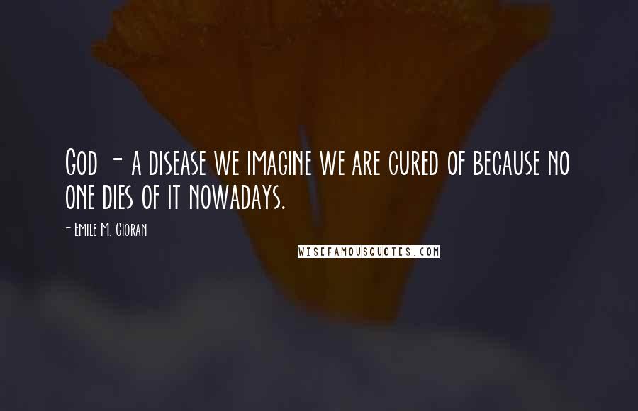 Emile M. Cioran Quotes: God - a disease we imagine we are cured of because no one dies of it nowadays.