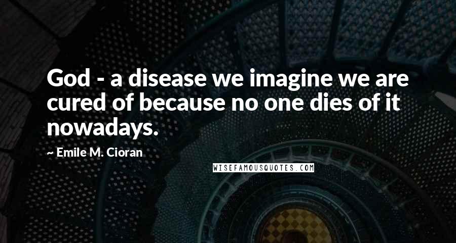 Emile M. Cioran Quotes: God - a disease we imagine we are cured of because no one dies of it nowadays.