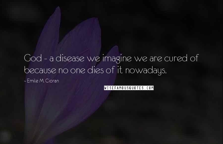 Emile M. Cioran Quotes: God - a disease we imagine we are cured of because no one dies of it nowadays.