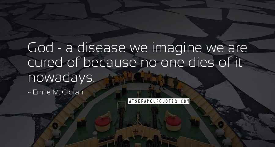 Emile M. Cioran Quotes: God - a disease we imagine we are cured of because no one dies of it nowadays.