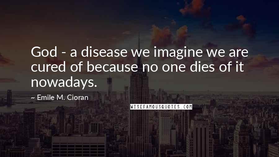 Emile M. Cioran Quotes: God - a disease we imagine we are cured of because no one dies of it nowadays.