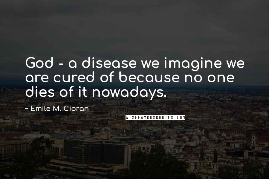 Emile M. Cioran Quotes: God - a disease we imagine we are cured of because no one dies of it nowadays.