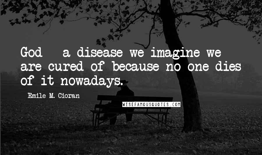 Emile M. Cioran Quotes: God - a disease we imagine we are cured of because no one dies of it nowadays.