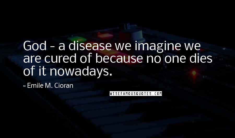 Emile M. Cioran Quotes: God - a disease we imagine we are cured of because no one dies of it nowadays.