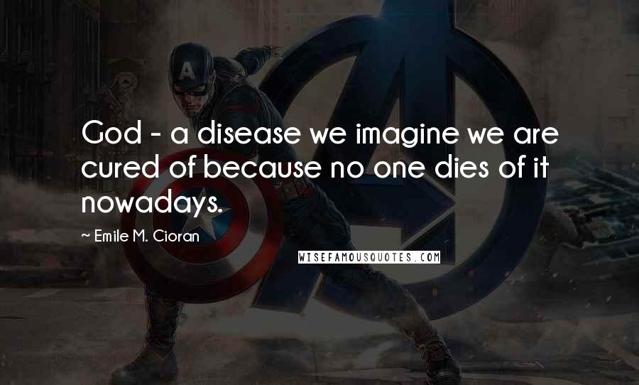 Emile M. Cioran Quotes: God - a disease we imagine we are cured of because no one dies of it nowadays.