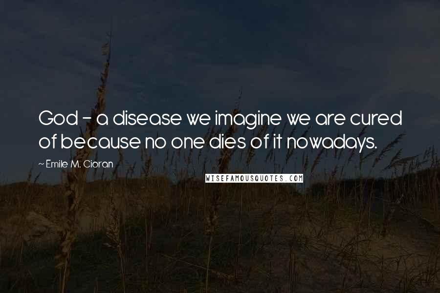 Emile M. Cioran Quotes: God - a disease we imagine we are cured of because no one dies of it nowadays.