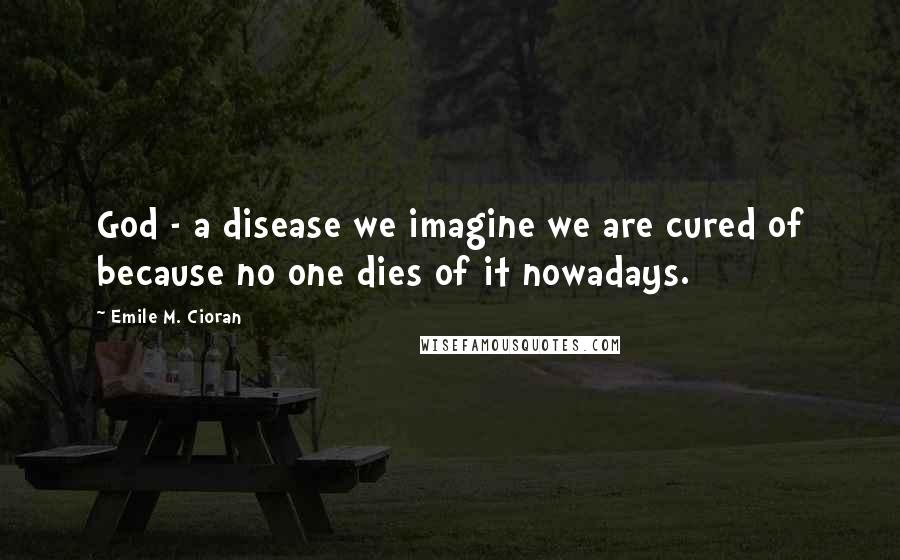 Emile M. Cioran Quotes: God - a disease we imagine we are cured of because no one dies of it nowadays.