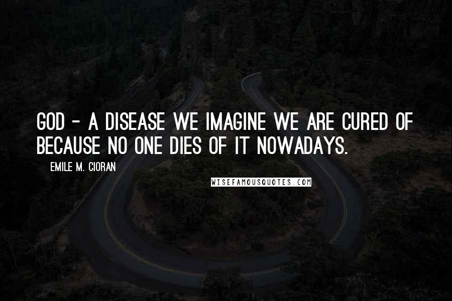 Emile M. Cioran Quotes: God - a disease we imagine we are cured of because no one dies of it nowadays.