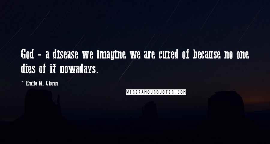 Emile M. Cioran Quotes: God - a disease we imagine we are cured of because no one dies of it nowadays.