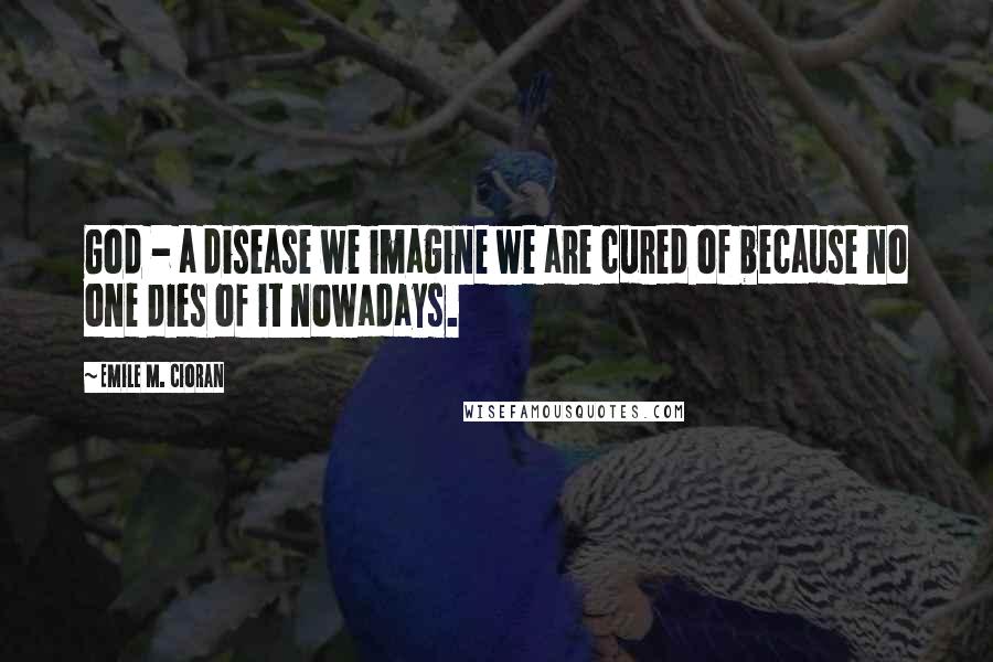 Emile M. Cioran Quotes: God - a disease we imagine we are cured of because no one dies of it nowadays.