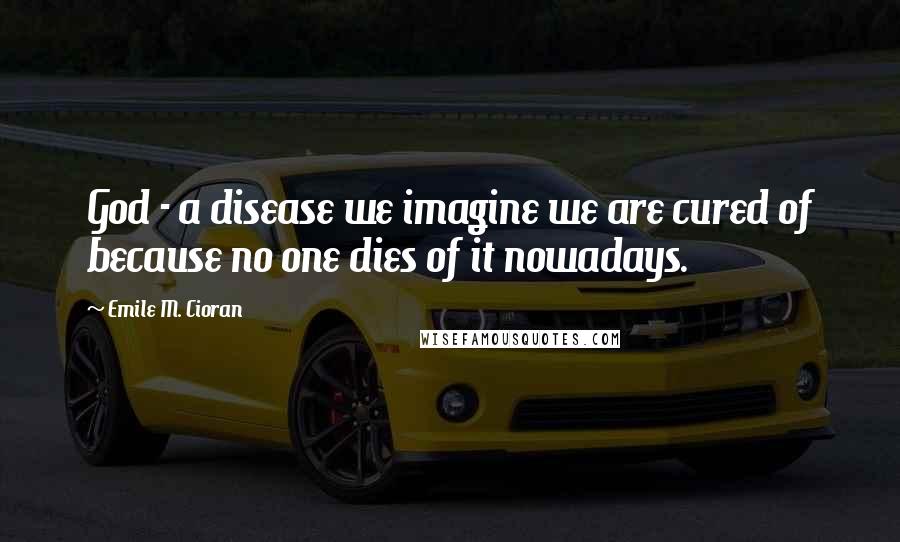 Emile M. Cioran Quotes: God - a disease we imagine we are cured of because no one dies of it nowadays.