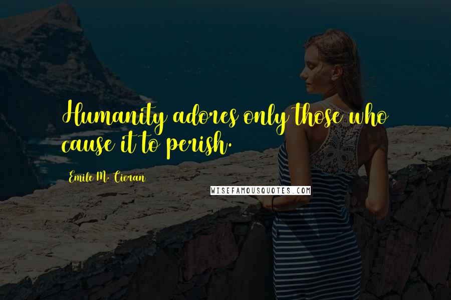 Emile M. Cioran Quotes: Humanity adores only those who cause it to perish.