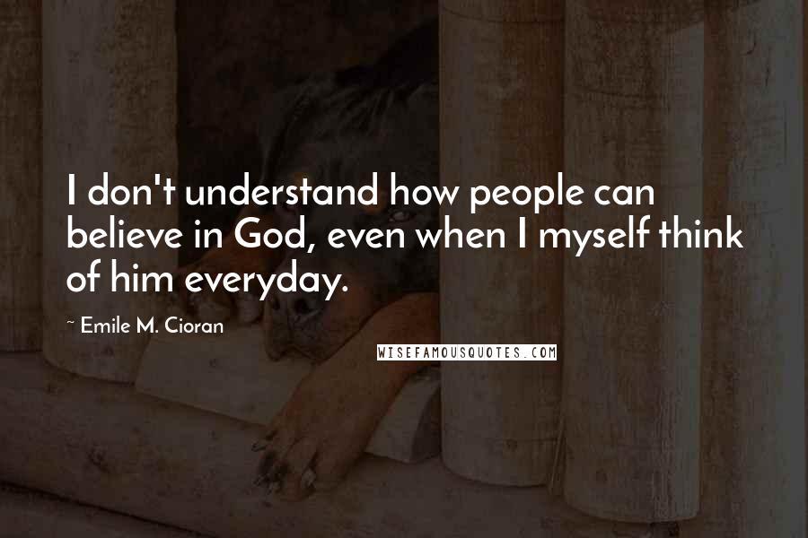 Emile M. Cioran Quotes: I don't understand how people can believe in God, even when I myself think of him everyday.
