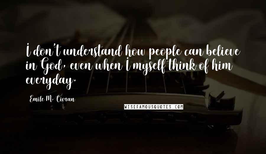 Emile M. Cioran Quotes: I don't understand how people can believe in God, even when I myself think of him everyday.