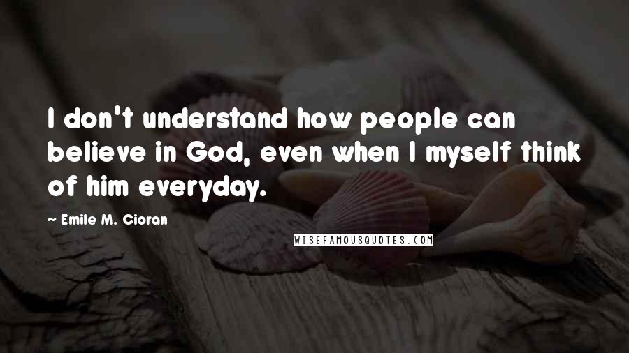 Emile M. Cioran Quotes: I don't understand how people can believe in God, even when I myself think of him everyday.