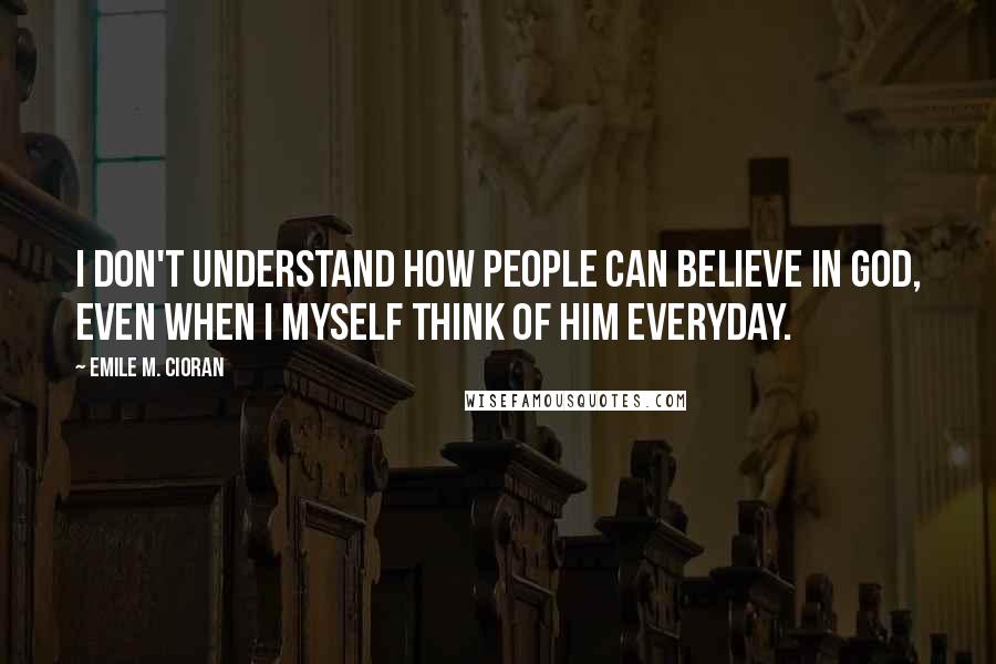 Emile M. Cioran Quotes: I don't understand how people can believe in God, even when I myself think of him everyday.