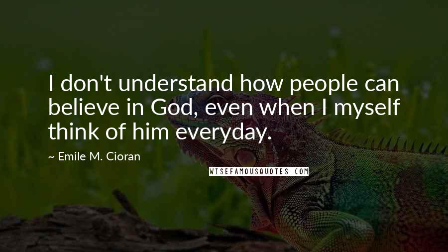 Emile M. Cioran Quotes: I don't understand how people can believe in God, even when I myself think of him everyday.