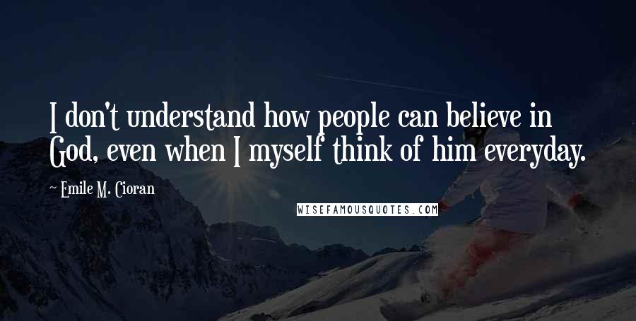 Emile M. Cioran Quotes: I don't understand how people can believe in God, even when I myself think of him everyday.