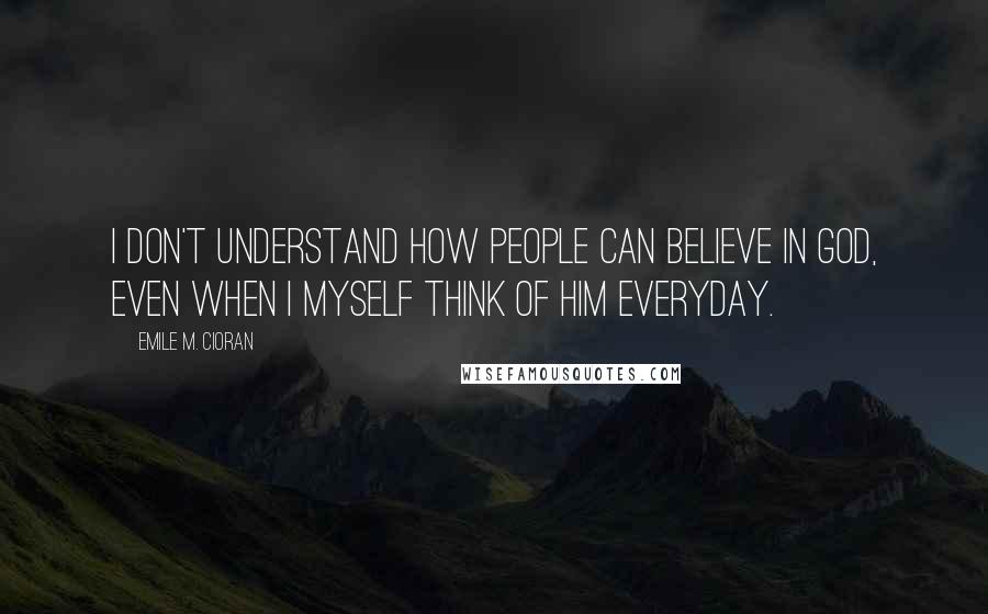 Emile M. Cioran Quotes: I don't understand how people can believe in God, even when I myself think of him everyday.