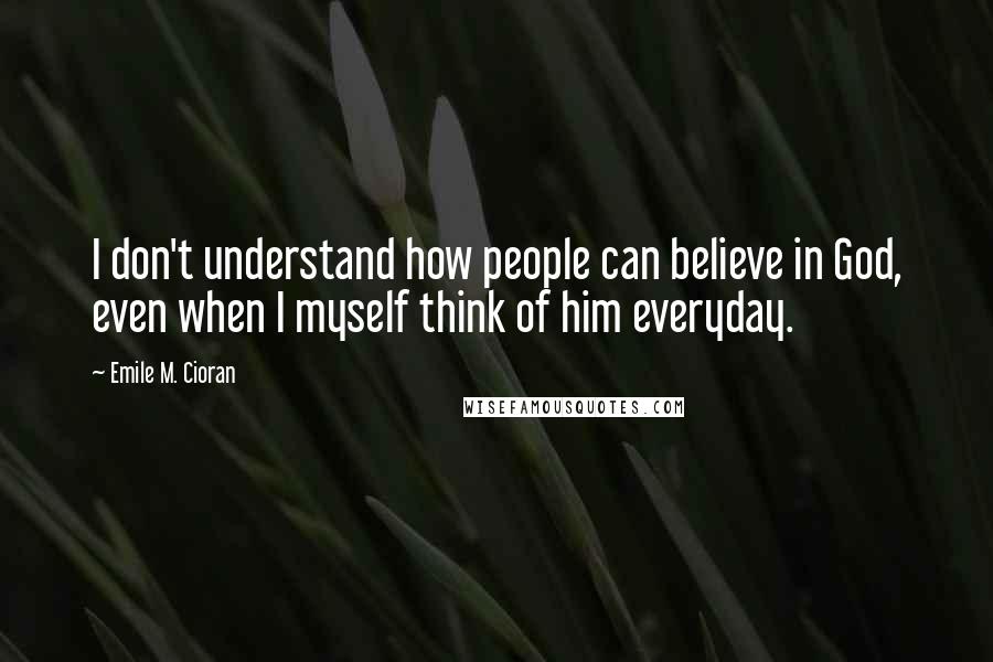 Emile M. Cioran Quotes: I don't understand how people can believe in God, even when I myself think of him everyday.