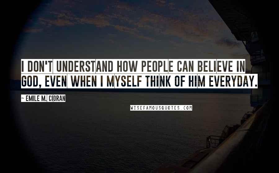 Emile M. Cioran Quotes: I don't understand how people can believe in God, even when I myself think of him everyday.